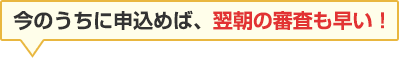 今のうちに申込めば、翌朝の審査も早い！